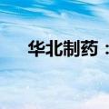 华北制药：下属公司获得药品注册证书