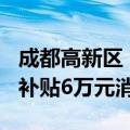 成都高新区：购买144平方米以上住房，每套补贴6万元消费券