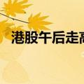 港股午后走高，恒生科技指数再度涨超4%
