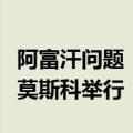 阿富汗问题“莫斯科模式”磋商第六次会议在莫斯科举行