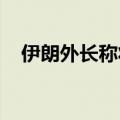 伊朗外长称将访问沙特等国商讨地区局势