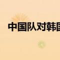 中国队对韩国队的比赛（中国队对韩国队）