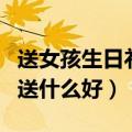 送女孩生日礼物送什么最好（送女孩生日礼物送什么好）