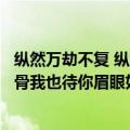 纵然万劫不复 纵然相思入骨英文（纵然万劫不复纵然相思入骨我也待你眉眼如初岁月如故）